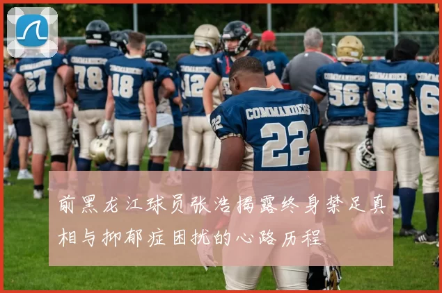 前黑龙江球员张浩揭露终身禁足真相与抑郁症困扰的心路历程