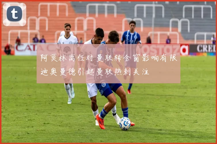 阿莫林离任对曼联转会窗影响有限迪奥曼德引起曼联热刺关注