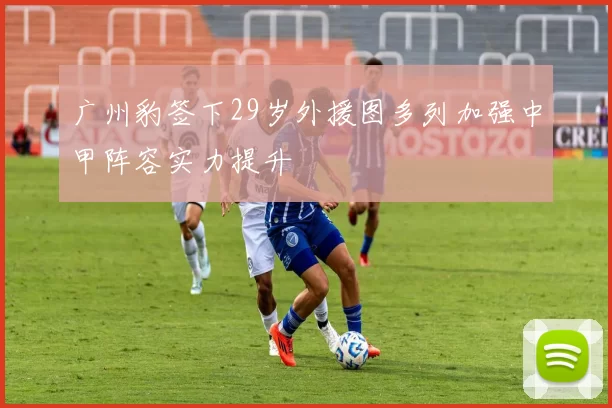 广州豹签下29岁外援图多列加强中甲阵容实力提升