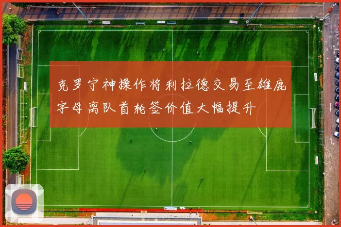 克罗宁神操作将利拉德交易至雄鹿字母离队首轮签价值大幅提升